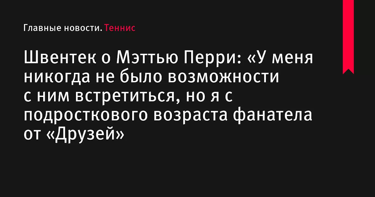 Швентек о Мэттью Перри: «У меня никогда не было возможности с ним встретиться, но я с подросткового возраста фанатела от «Друзей»