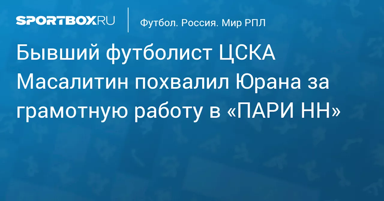 Бывший футболист ЦСКА Масалитин похвалил Юрана за грамотную работу в «ПАРИ НН»