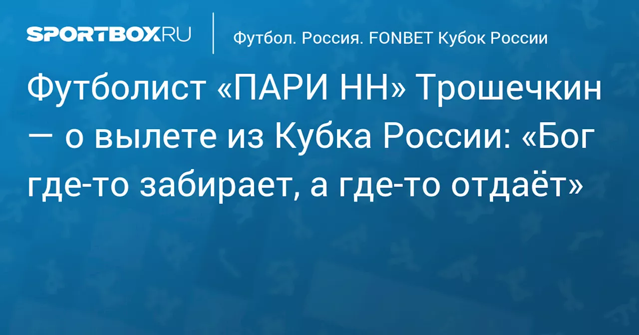 Футболист «ПАРИ НН» Трошечкин — о вылете из Кубка России: «Бог где‑то забирает, а где‑то отдаёт»