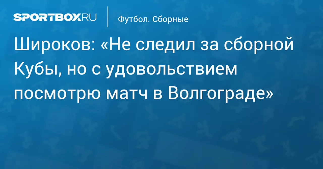 Широков: «Не следил за сборной Кубы, но с удовольствием посмотрю матч в Волгограде»