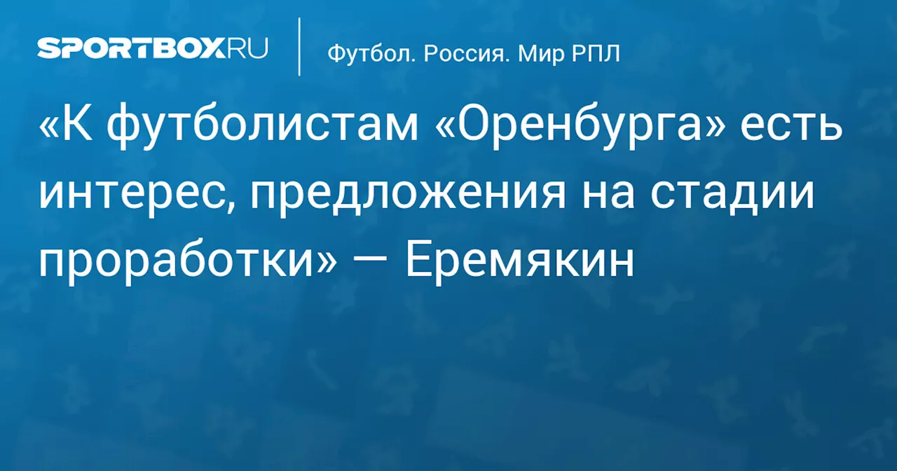 «К футболистам «Оренбурга» есть интерес, предложения на стадии проработки» — Еремякин