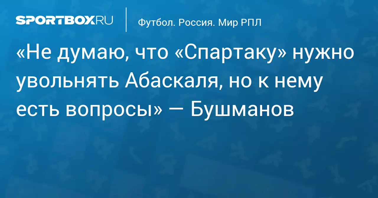 «Не думаю, что «Спартаку» нужно увольнять Абаскаля, но к нему есть вопросы» — Бушманов