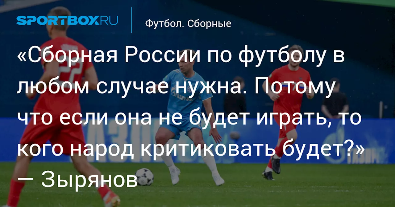 «Сборная России по футболу в любом случае нужна. Потому что если она не будет играть, то кого народ критиковать будет?» — Зырянов