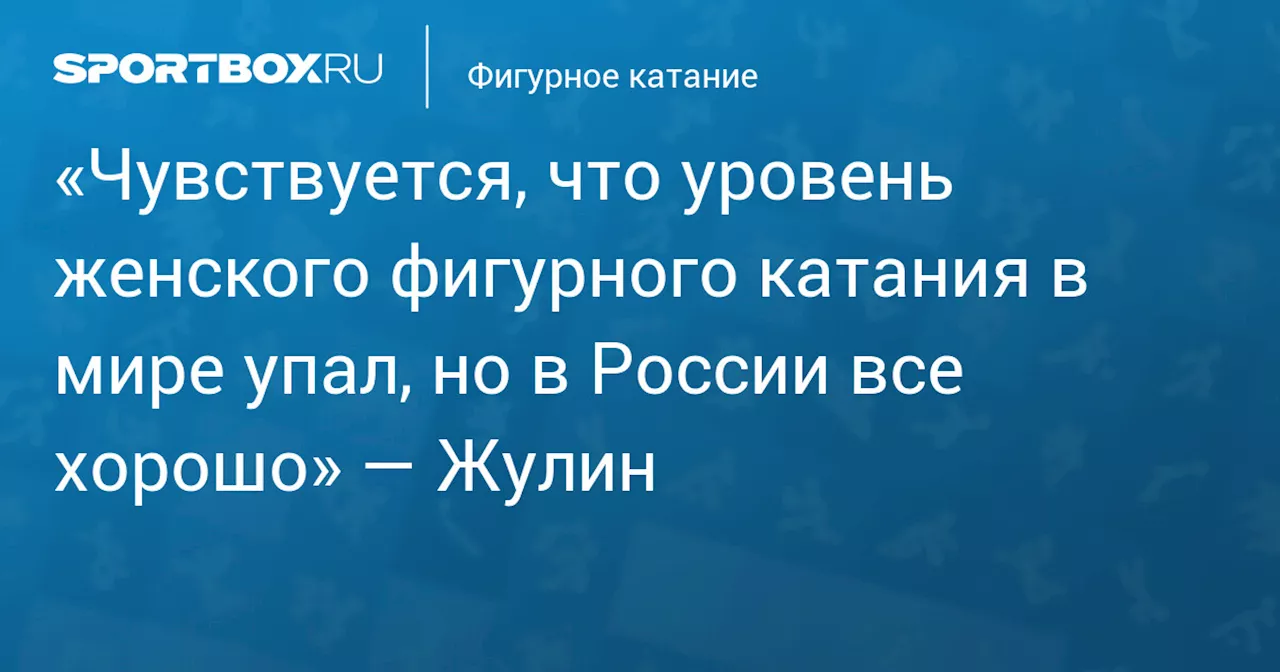 «Чувствуется, что уровень женского фигурного катания в мире упал, но в России все хорошо» — Жулин