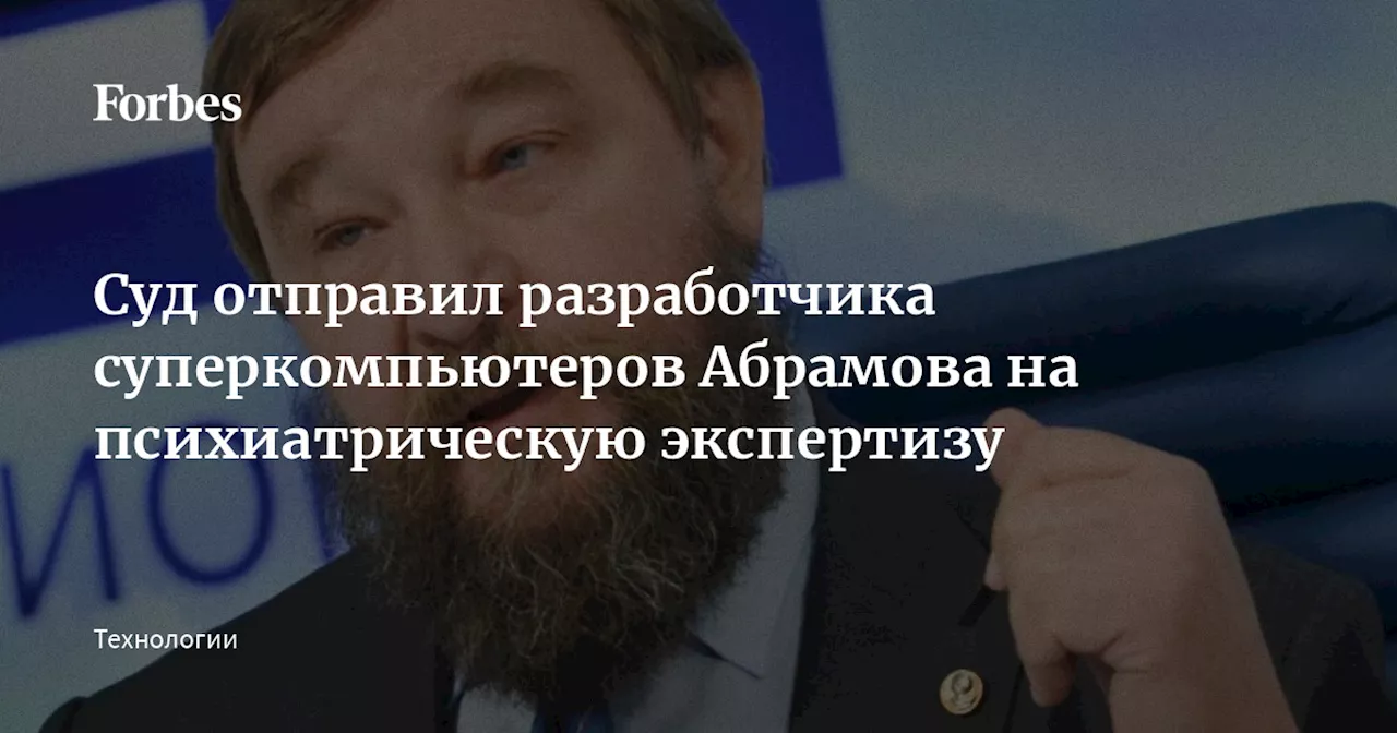 Суд отправил разработчика суперкомпьютеров Абрамова на психиатрическую экспертизу