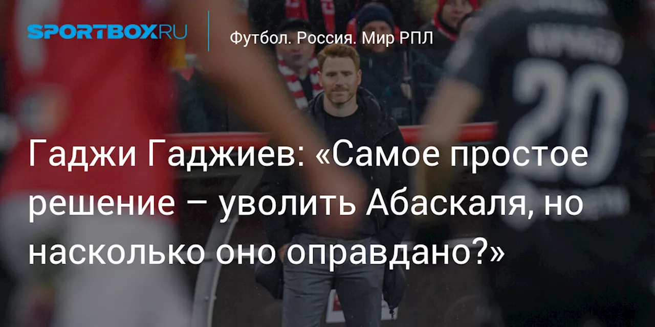 Гаджи Гаджиев: «Самое простое решение – уволить Абаскаля, но насколько оно оправдано?»