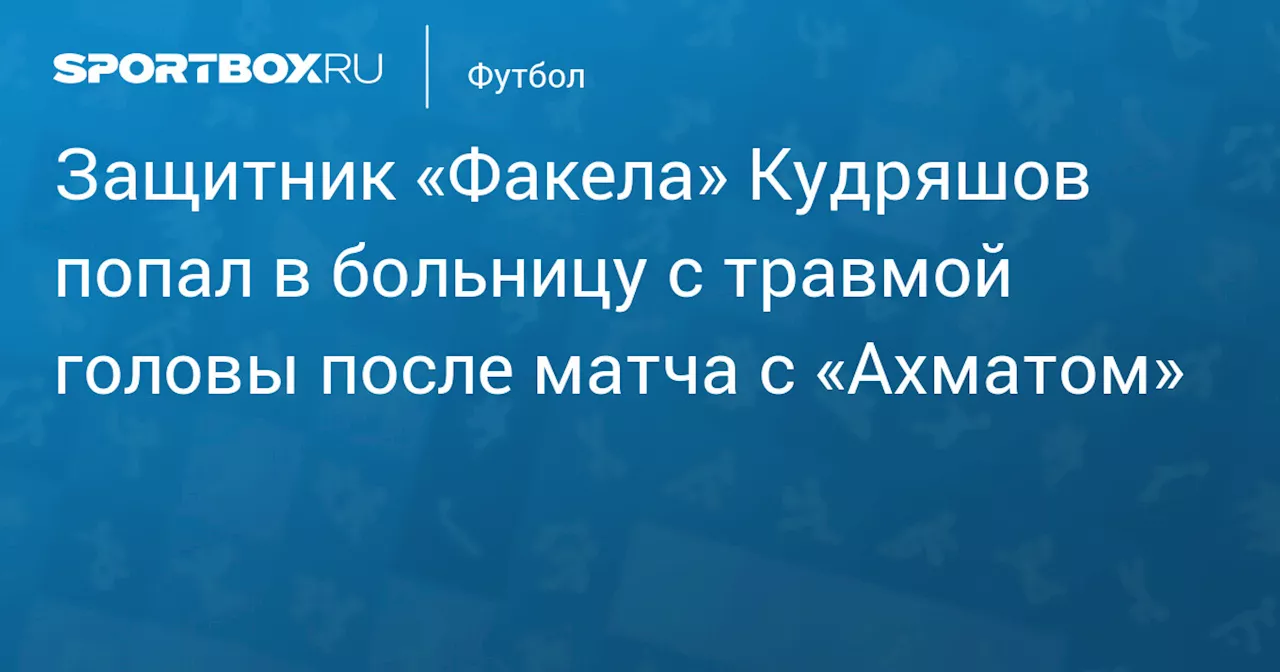 Защитник «Факела» Кудряшов попал в больницу с травмой головы после матча с «Ахматом»