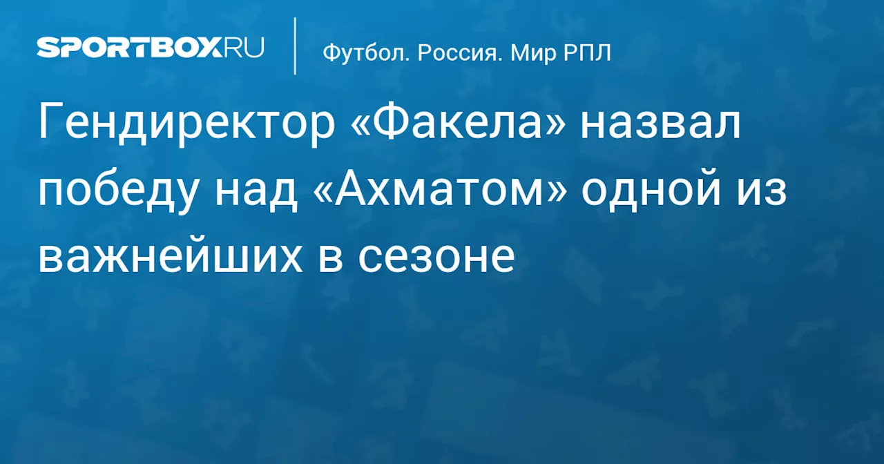 Гендиректор «Факела» назвал победу над «Ахматом» одной из важнейших в сезоне