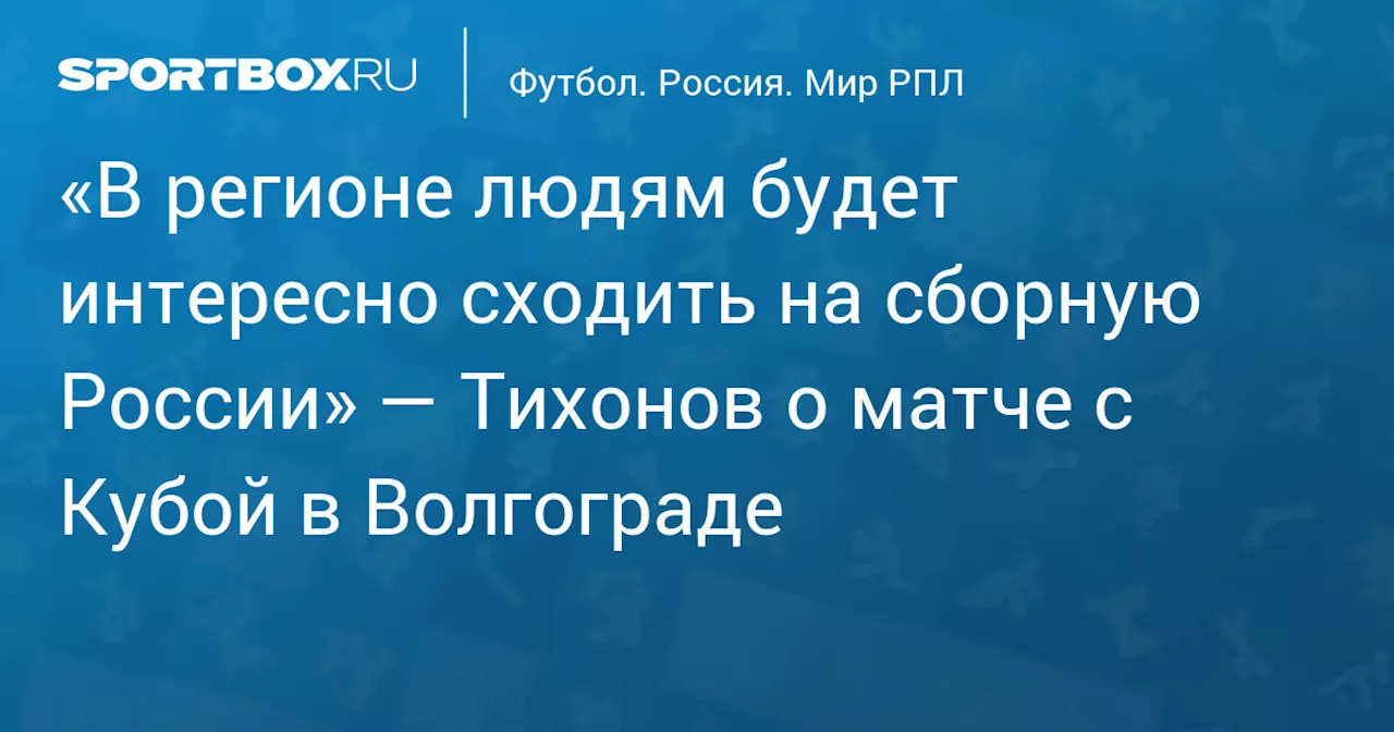 «В регионе людям будет интересно сходить на сборную России» — Тихонов о матче с Кубой в Волгограде