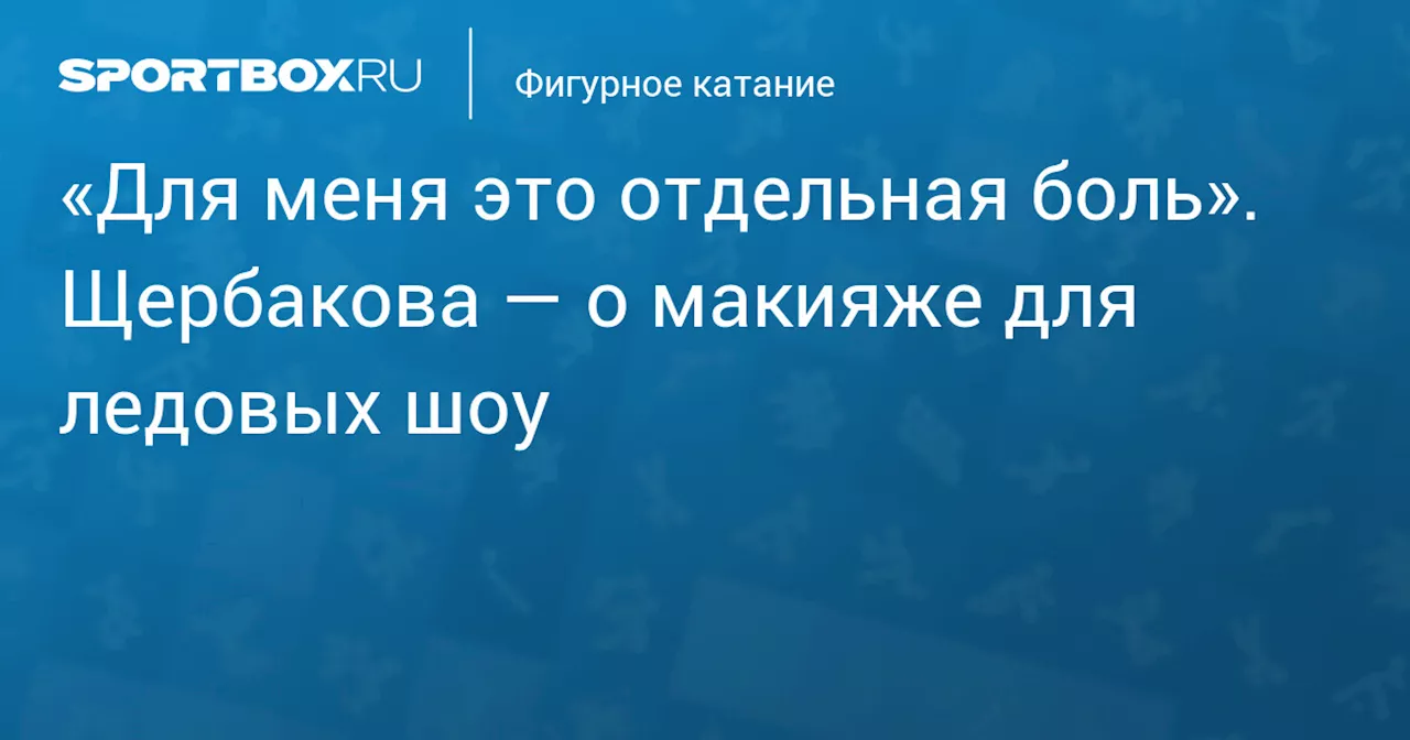 «Для меня это отдельная боль». Щербакова — о макияже для ледовых шоу