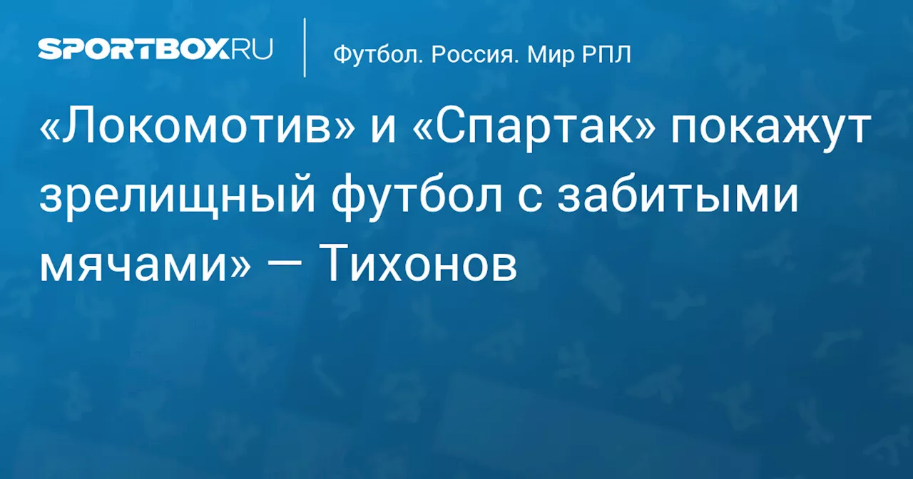 «Локомотив» и «Спартак» покажут зрелищный футбол с забитыми мячами» — Тихонов