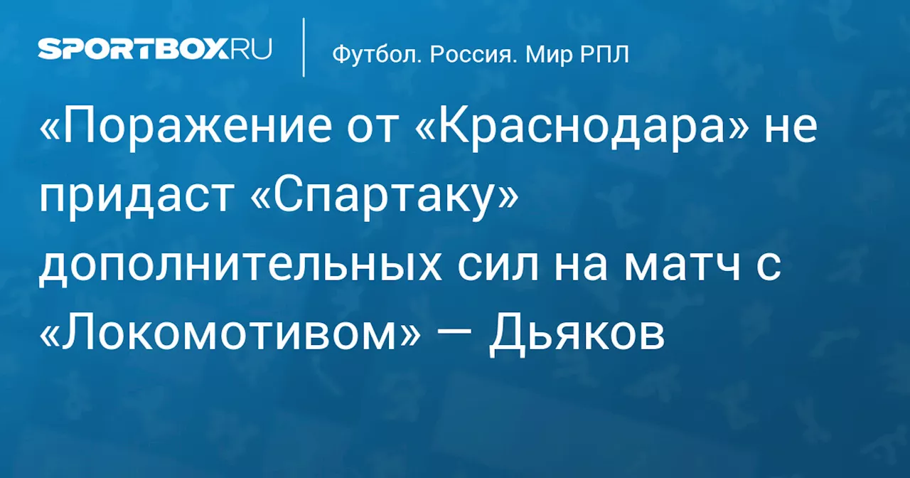 «Поражение от «Краснодара» не придаст «Спартаку» дополнительных сил на матч с «Локомотивом» — Дьяков