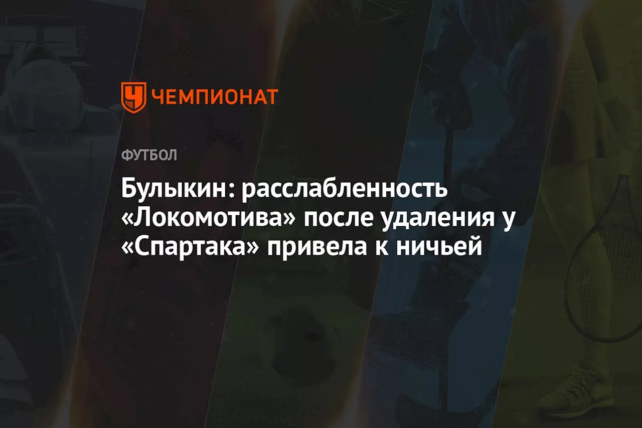 Булыкин: расслабленность «Локомотива» после удаления у «Спартака» привела к ничьей