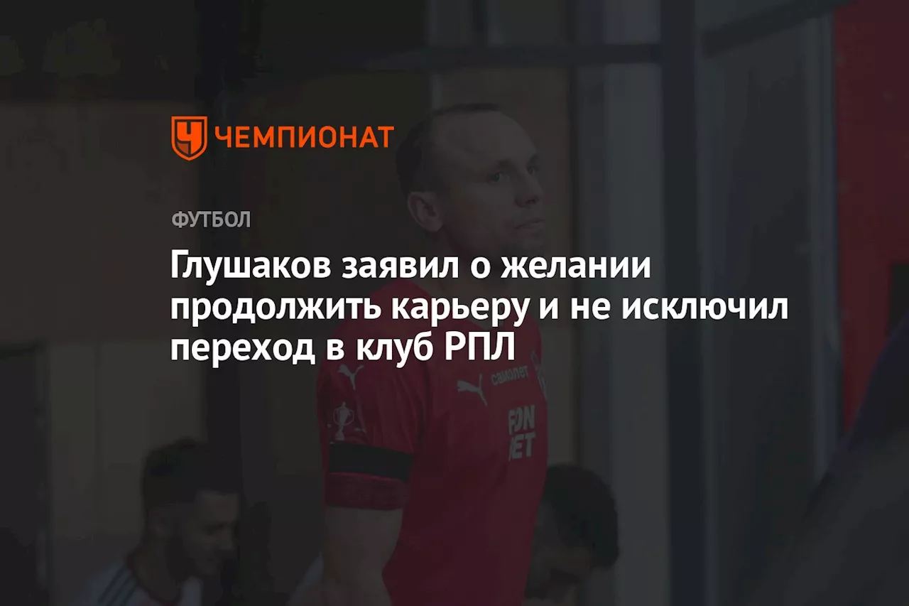 Глушаков заявил о желании продолжить карьеру и не исключил переход в клуб РПЛ