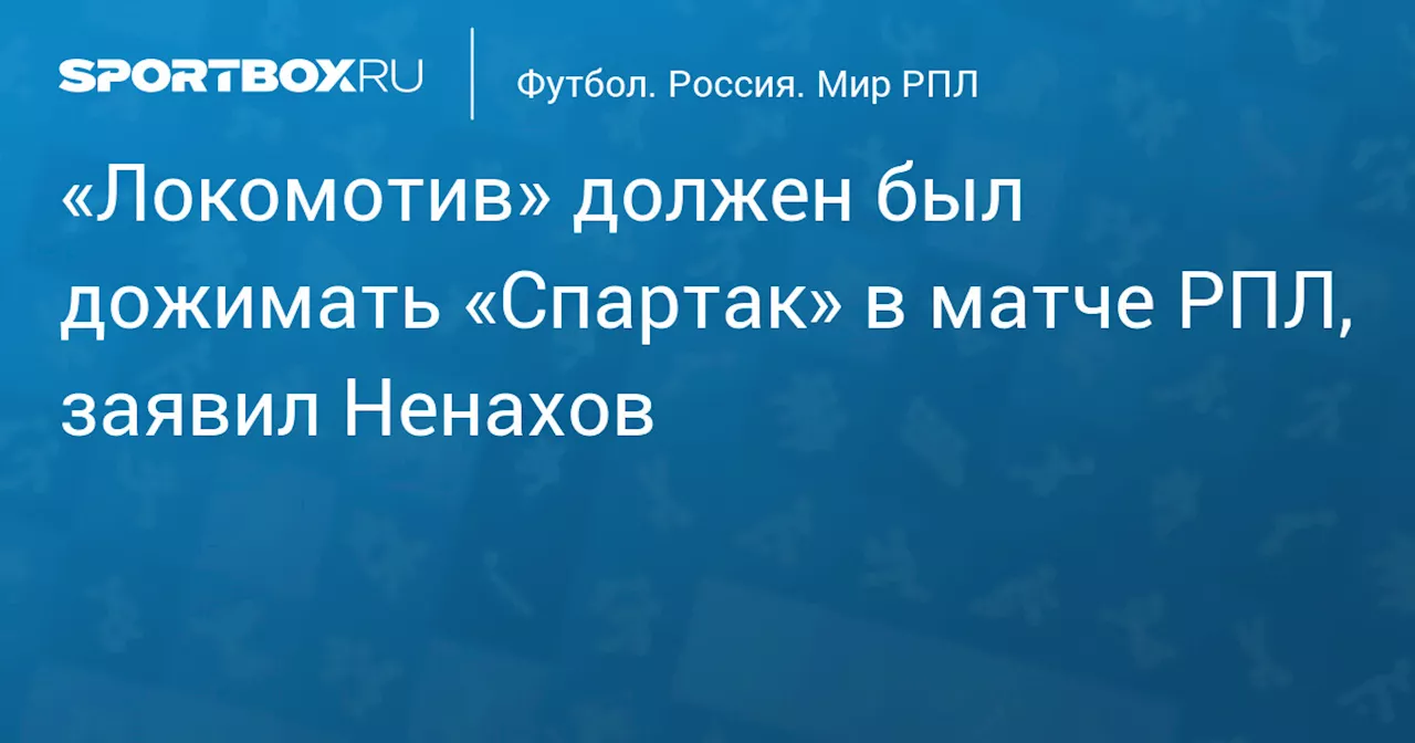 «Локомотив» должен был дожимать «Спартак» в матче РПЛ, заявил Ненахов