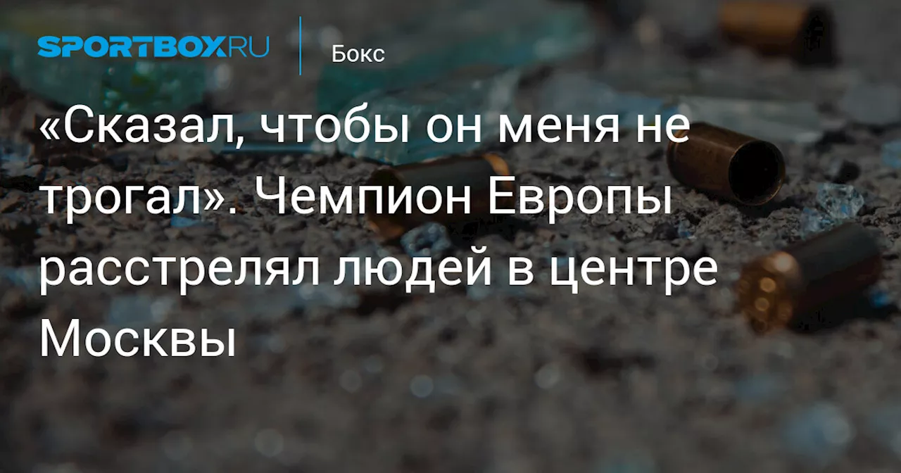 «Сказал, чтобы он меня не трогал». Чемпион Европы расстрелял людей в центре Москвы