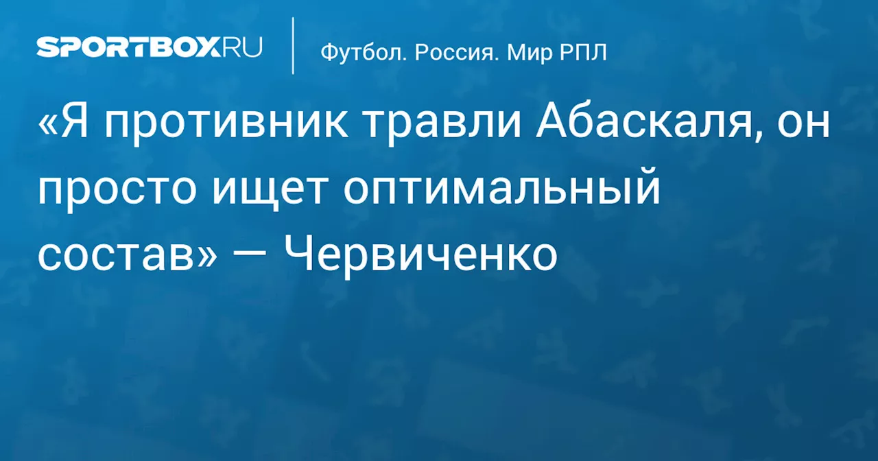 «Я противник травли Абаскаля, он просто ищет оптимальный состав» — Червиченко