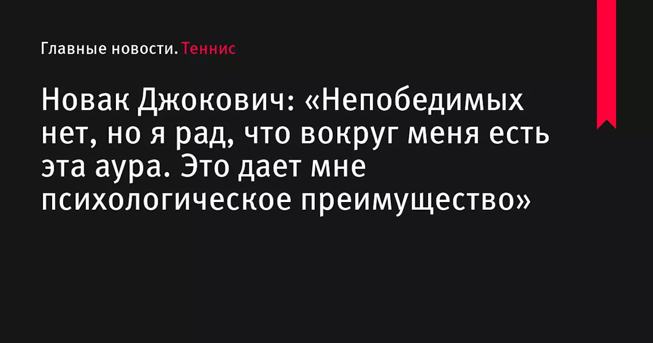 Новак Джокович: «Непобедимых нет, но я рад, что вокруг меня есть эта аура. Это дает мне психологическое преимущество»