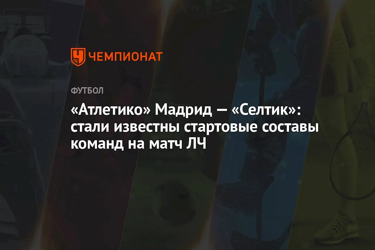 «Атлетико» Мадрид — «Селтик»: стали известны стартовые составы команд на матч ЛЧ