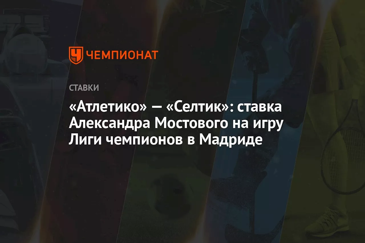 «Атлетико» — «Селтик»: ставка Александра Мостового на игру Лиги чемпионов в Мадриде