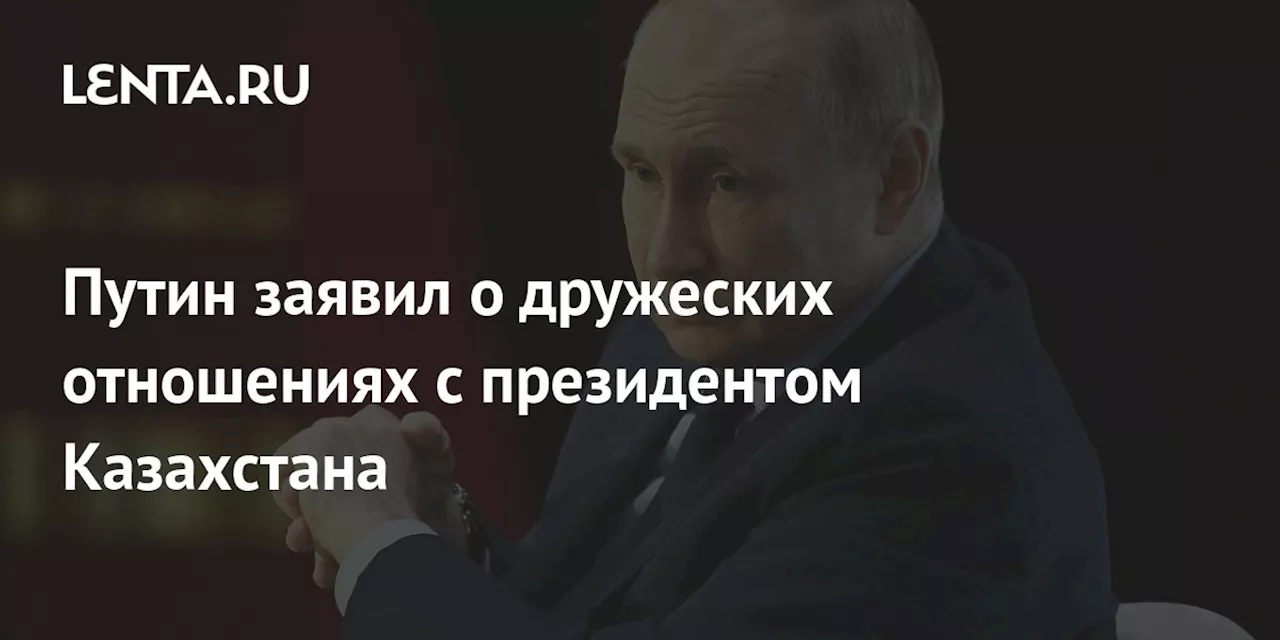 Путин заявил о дружеских отношениях с президентом Казахстана