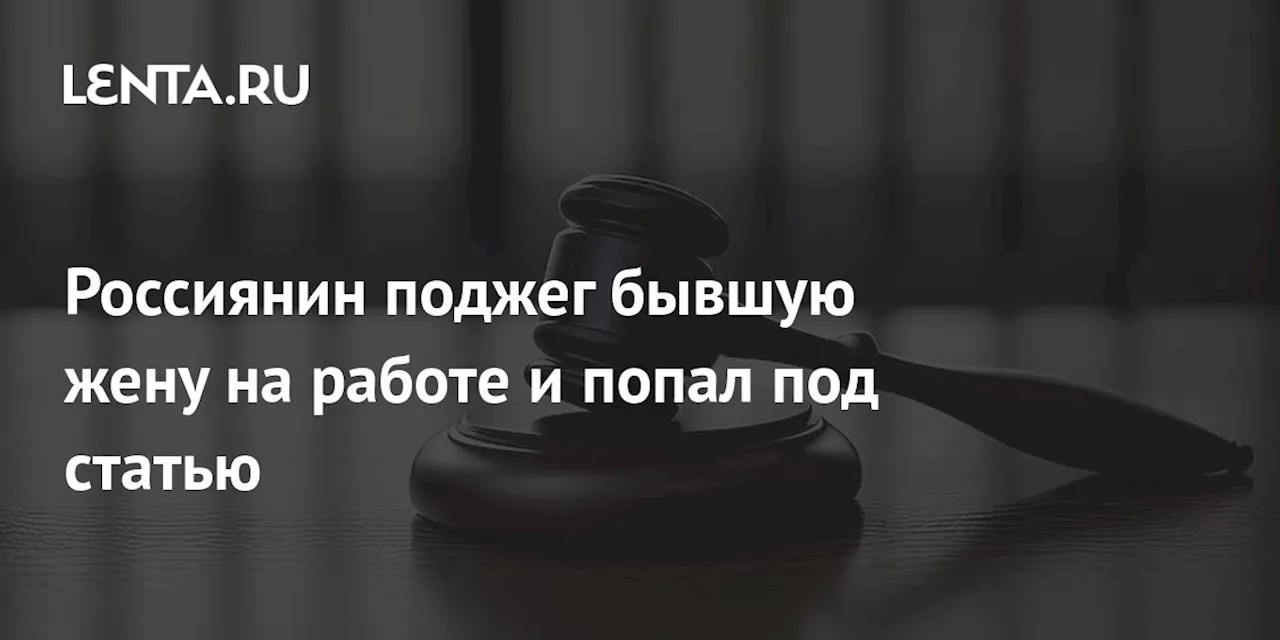 Россиянин поджег бывшую жену на работе и попал под статью