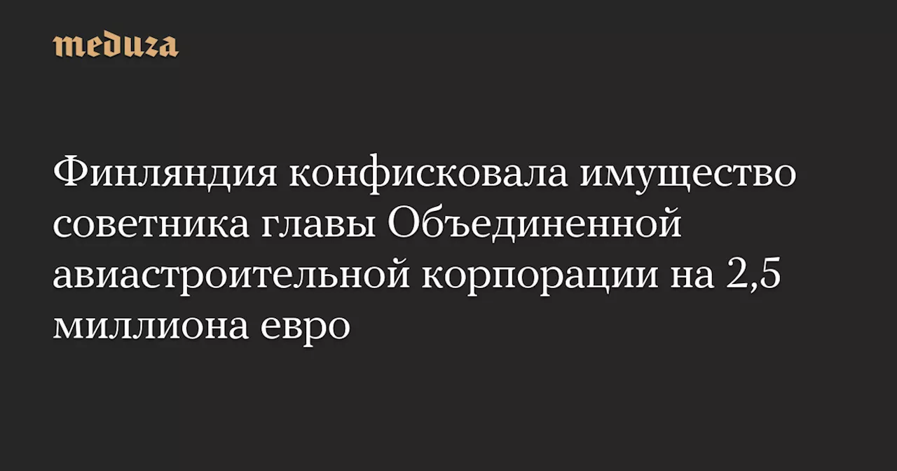 Финляндия конфисковала имущество советника главы Объединенной авиастроительной корпорации на 2,5 миллиона евро — Meduza