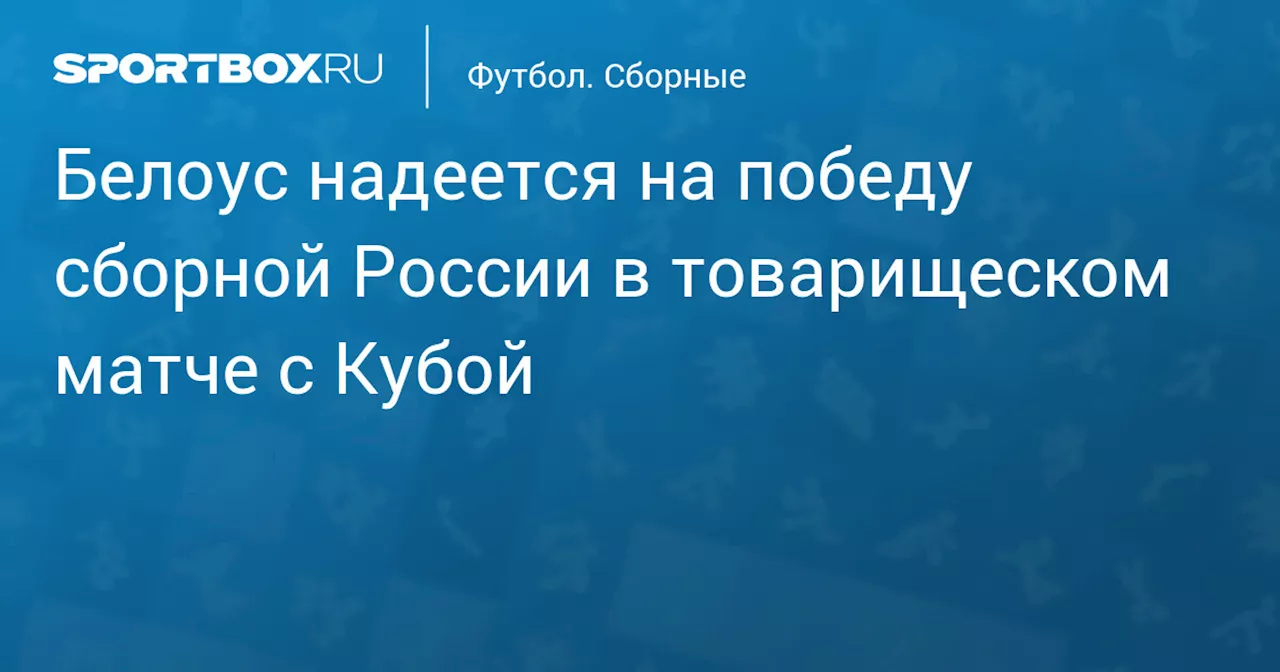 Белоус надеется на победу сборной России в товарищеском матче с Кубой