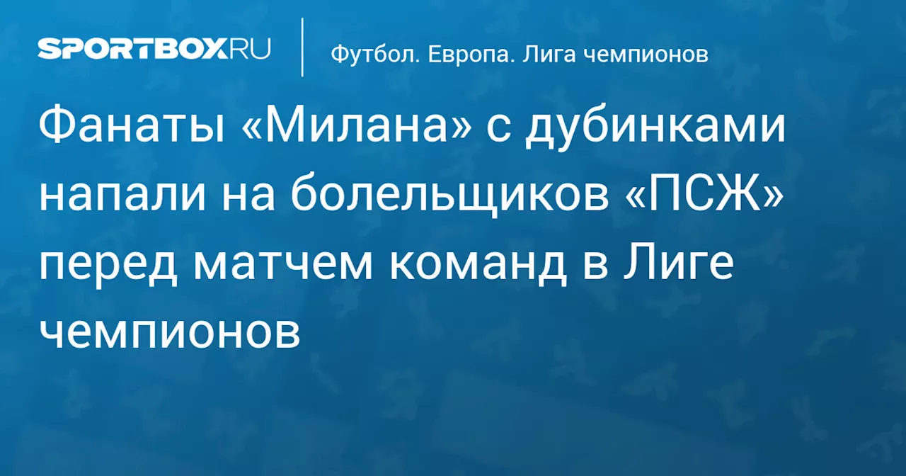 Фанаты «Милана» с дубинками напали на болельщиков «ПСЖ» перед матчем команд в Лиге чемпионов