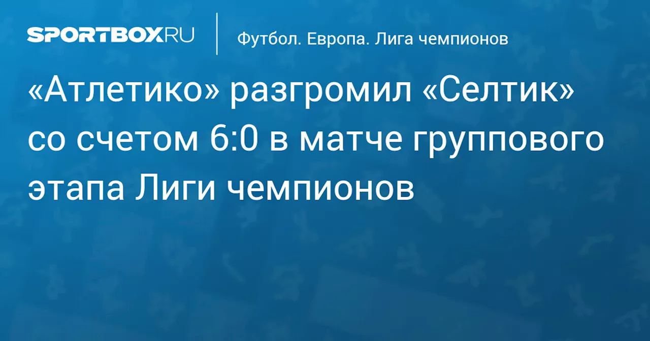 «Атлетико» разгромил «Селтик» со счетом 6:0 в матче группового этапа Лиги чемпионов