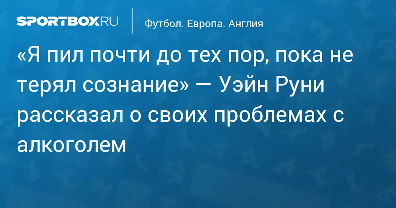 «Я пил почти до тех пор, пока не терял сознание» — Уэйн Руни рассказал о своих проблемах с алкоголем