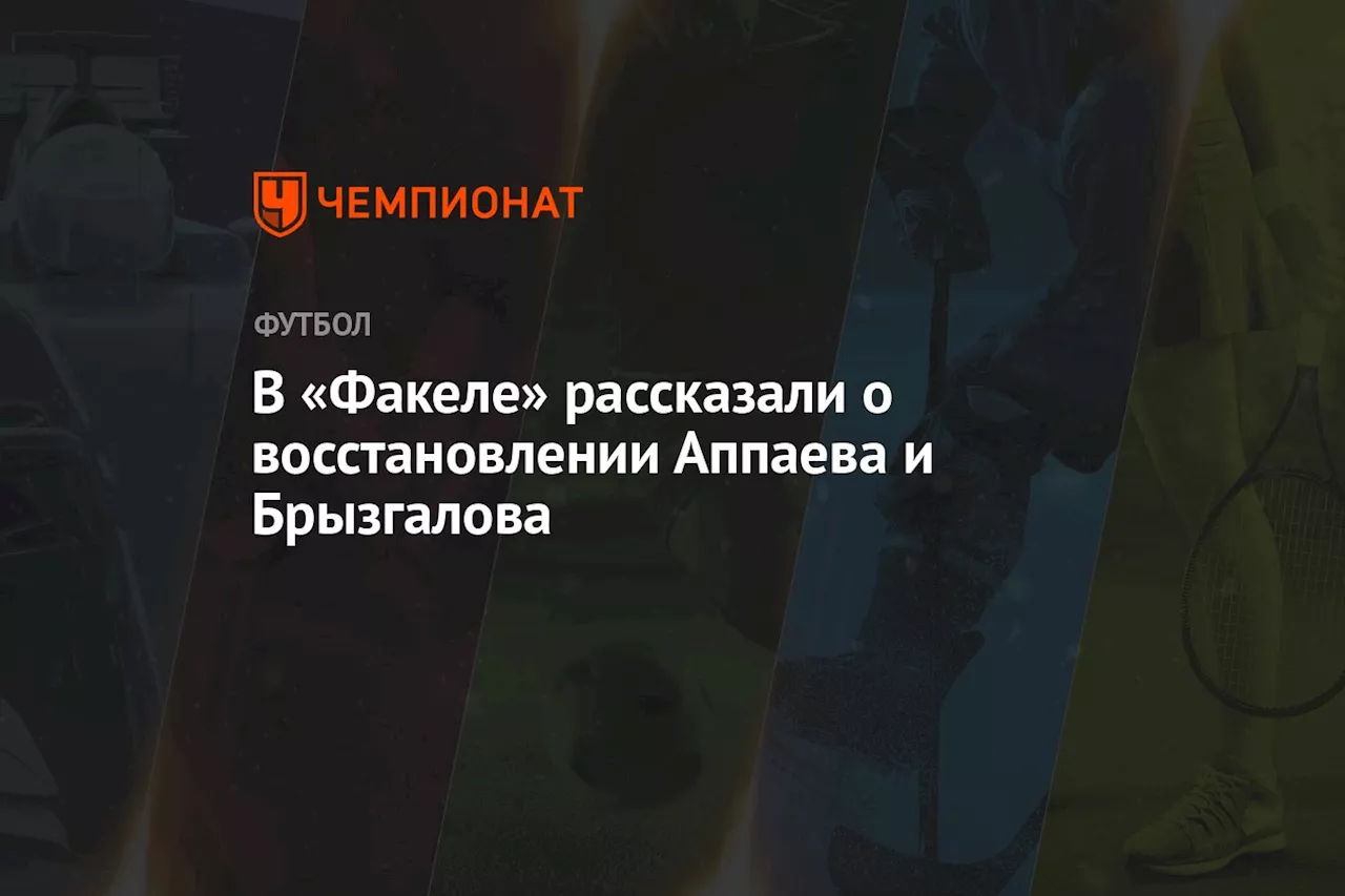 В «Факеле» рассказали о восстановлении Аппаева и Брызгалова