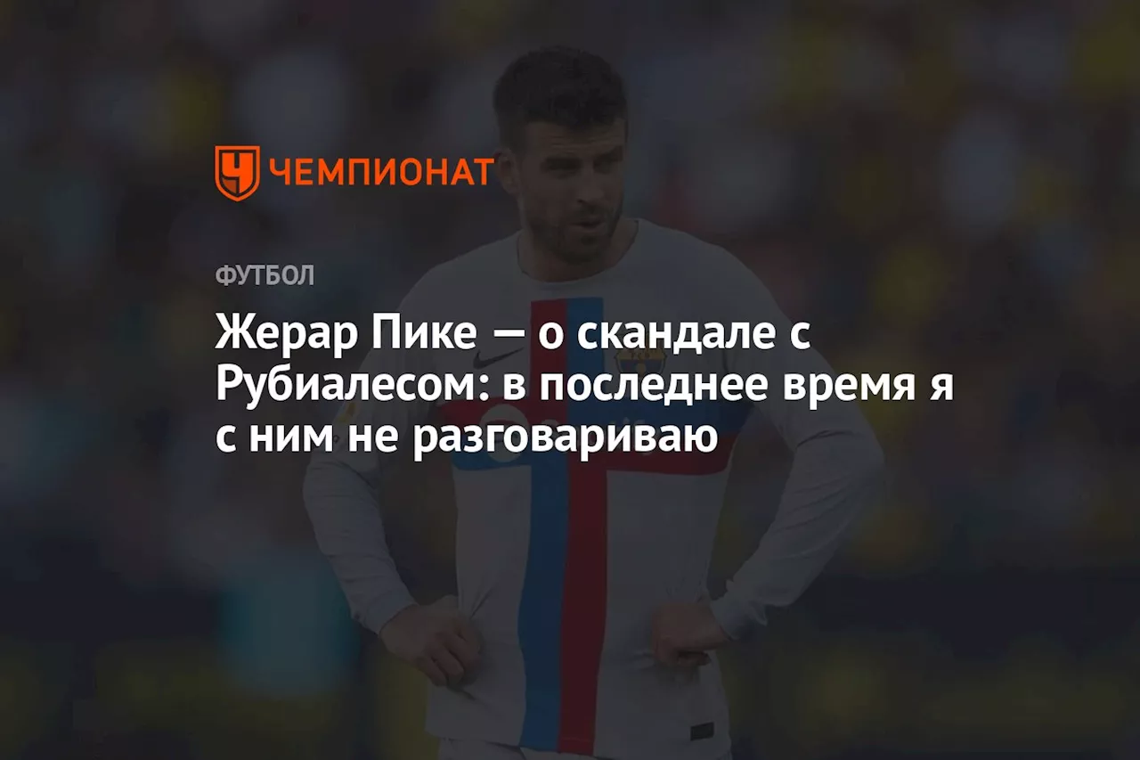 Жерар Пике — о скандале с Рубиалесом: в последнее время я с ним не разговариваю