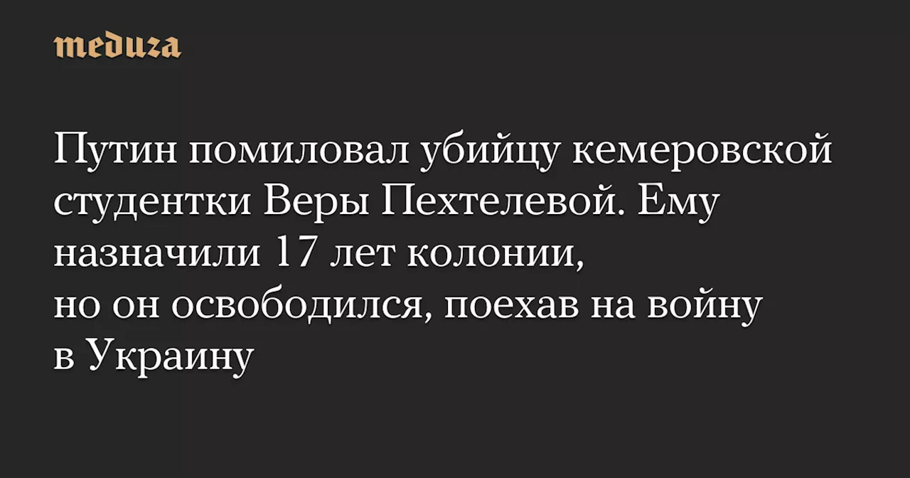 Путин помиловал убийцу кемеровской студентки Веры Пехтелевой. Ему назначили 17 лет колонии, но он освободился, поехав на войну в Украину — Meduza