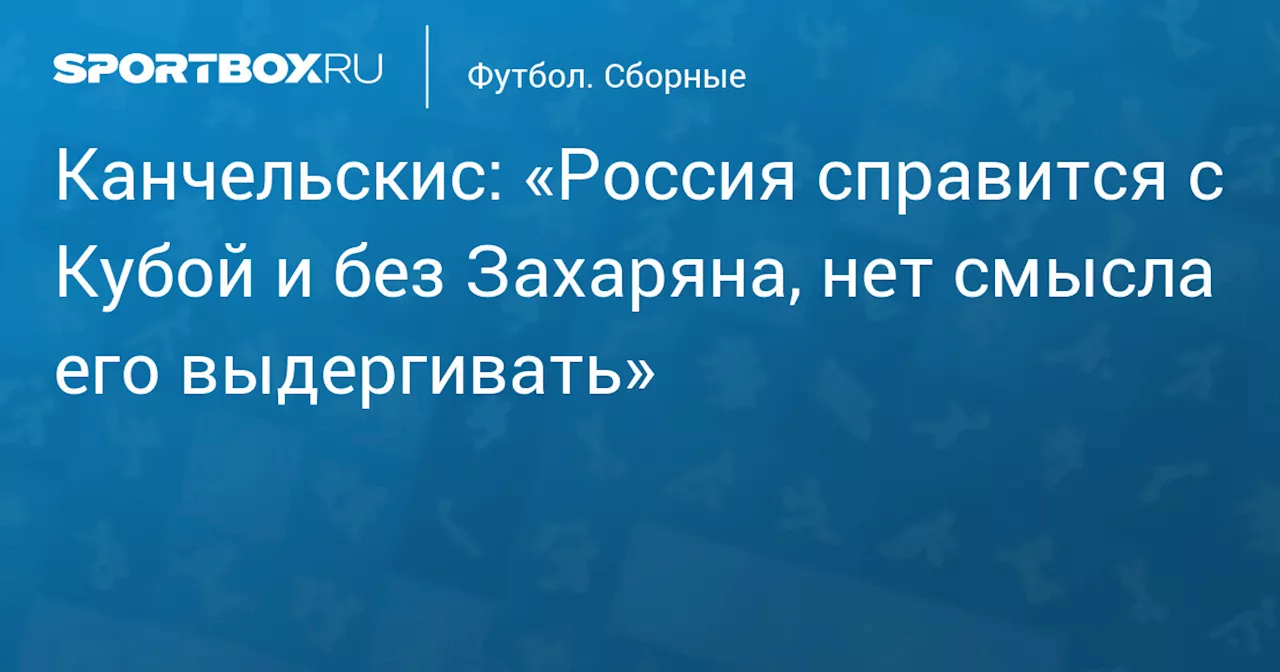 Канчельскис: «Россия справится с Кубой и без Захаряна, нет смысла его выдергивать»