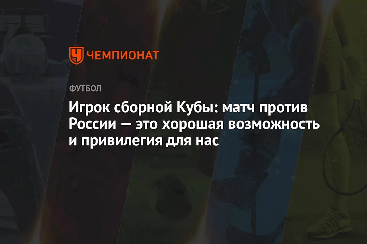 Игрок сборной Кубы: матч с Россией — это хорошая возможность и привилегия для нас