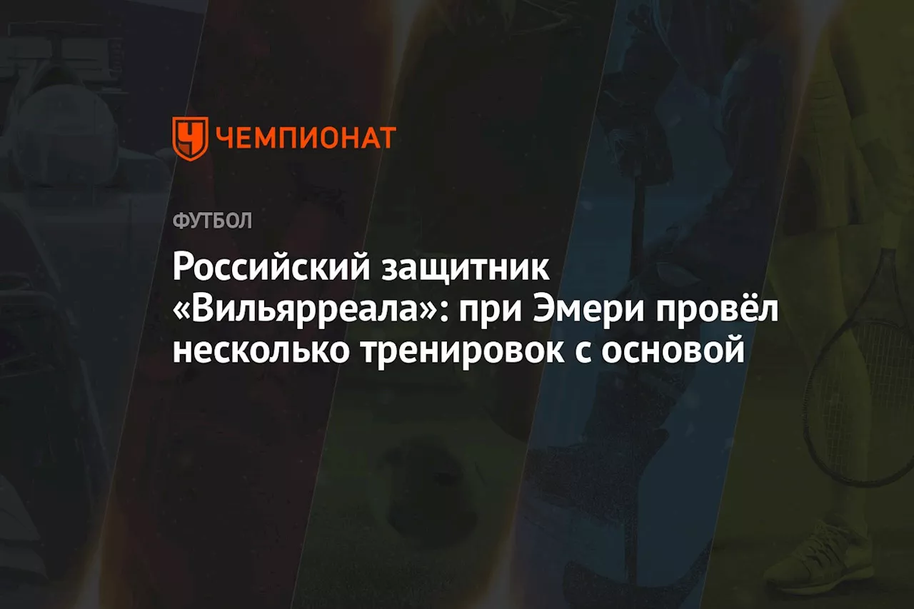 Российский защитник «Вильярреала»: при Эмери провёл несколько тренировок с основой