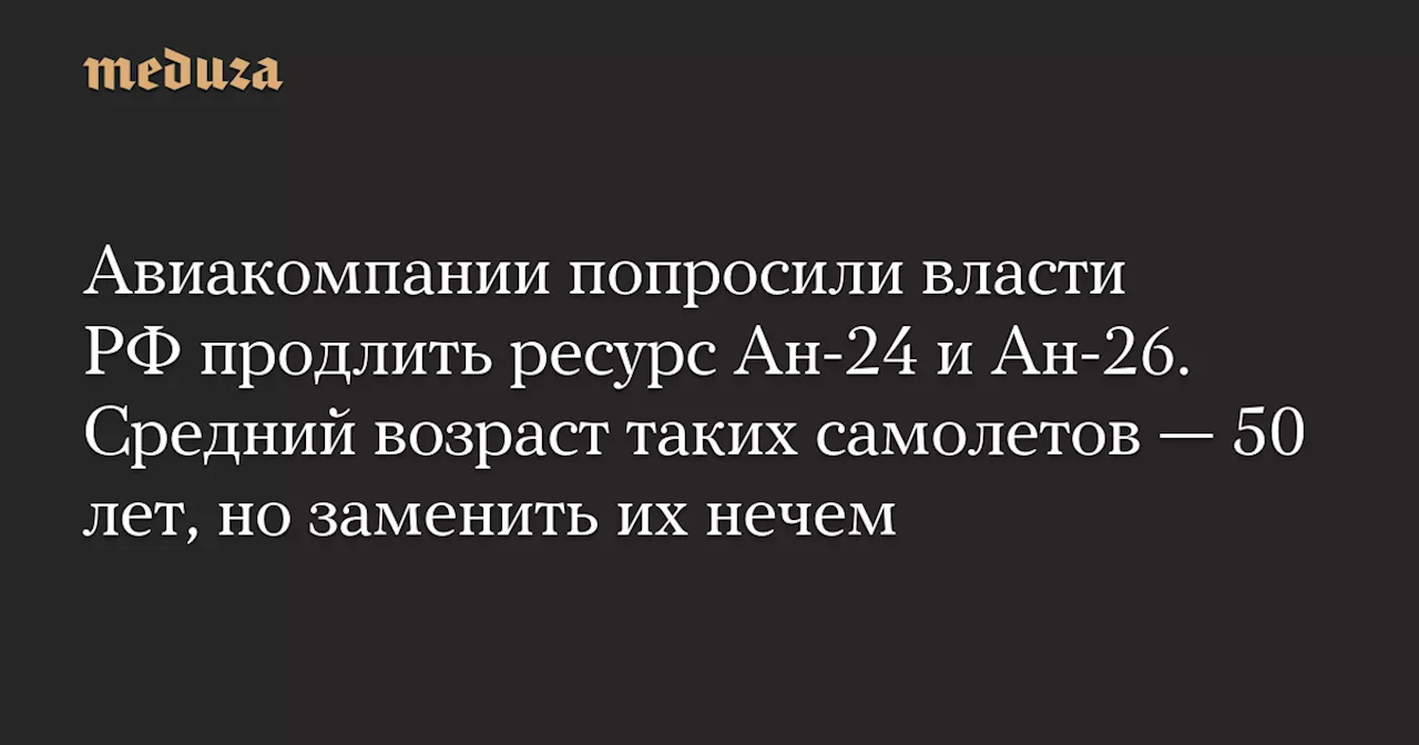 Авиакомпании попросили власти РФ продлить ресурс Ан-24 и Ан-26. Средний возраст таких самолетов — 50 лет, но заменить их нечем — Meduza