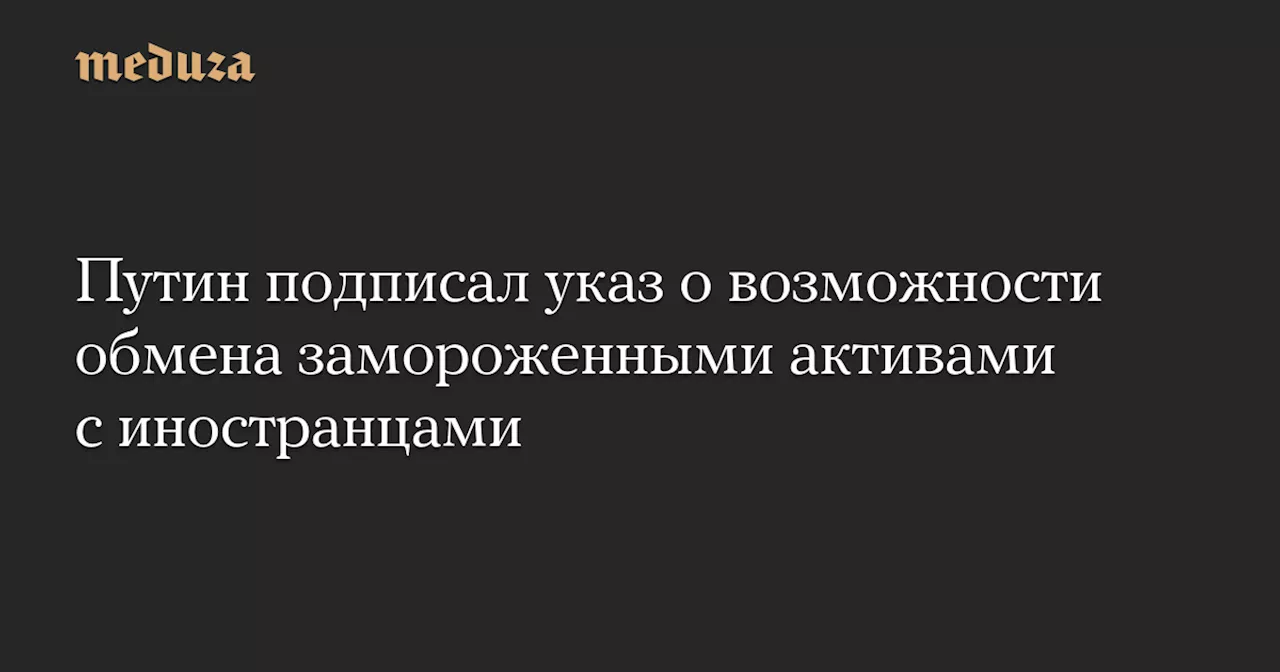 Путин подписал указ о возможности обмена замороженными активами с иностранцами — Meduza