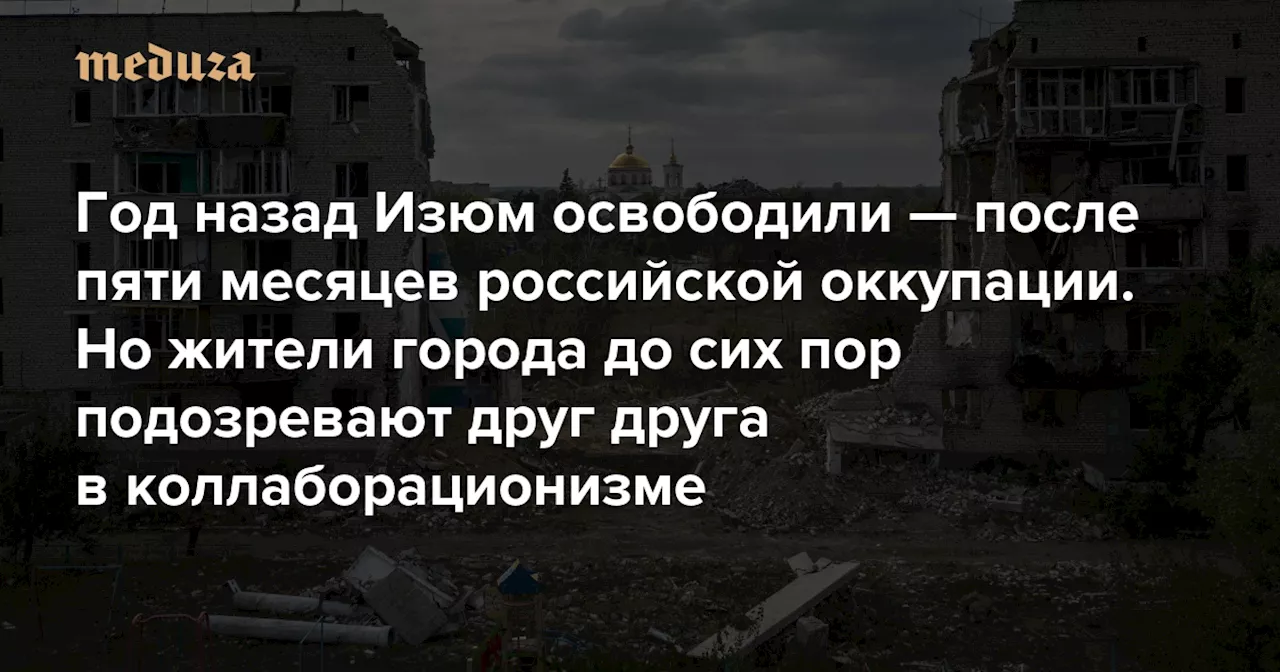 Год назад Изюм освободили — после пяти месяцев российской оккупации. Но жители города до сих пор подозревают друг друга в коллаборационизме — Meduza