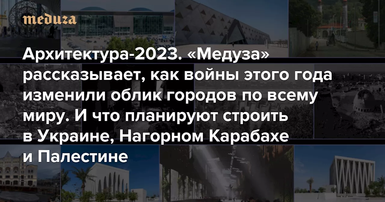 Архитектура-2023. «Медуза» рассказывает, как войны этого года (и другие катастрофы) изменили облик городов по всему миру И что планируют строить в Украине, Нагорном Карабахе и Палестине — Meduza