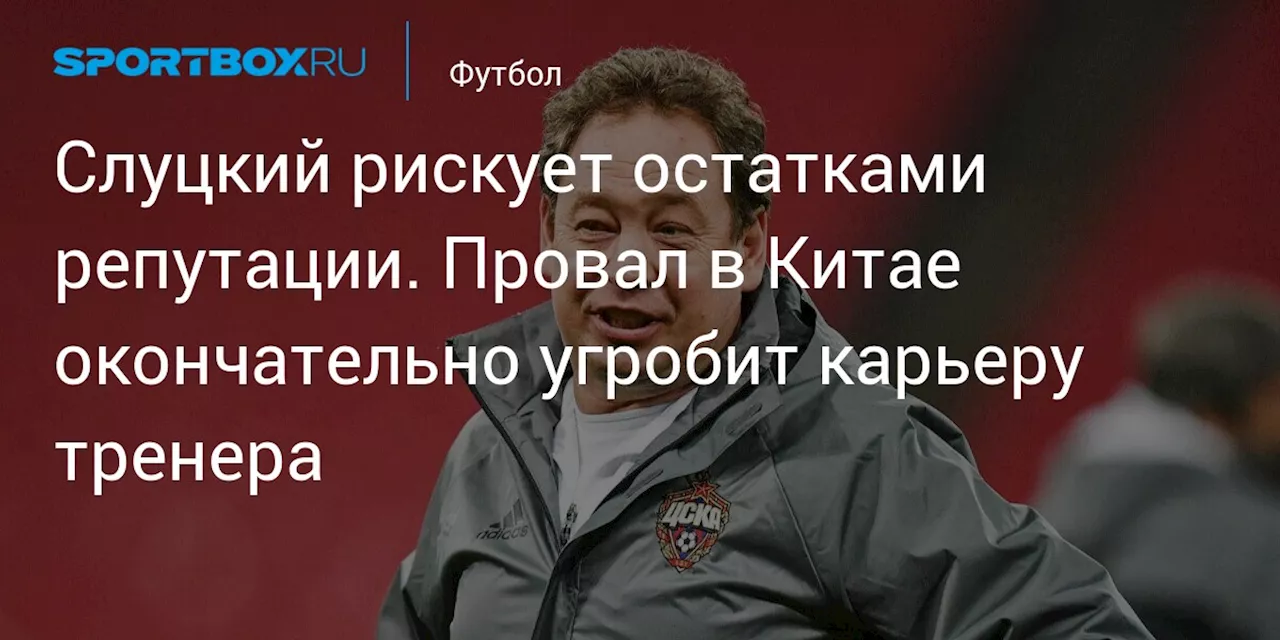 Слуцкий рискует остатками репутации. Провал в Китае окончательно угробит карьеру тренера