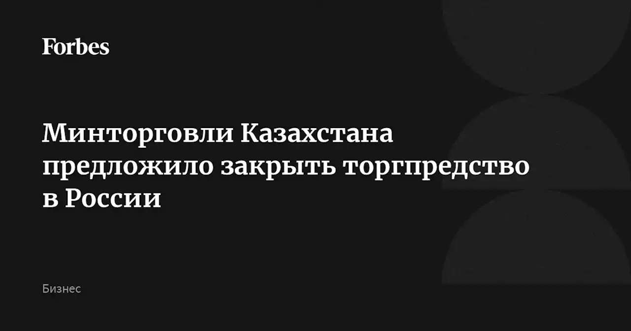 Минторговли Казахстана предложило закрыть торгпредство в России