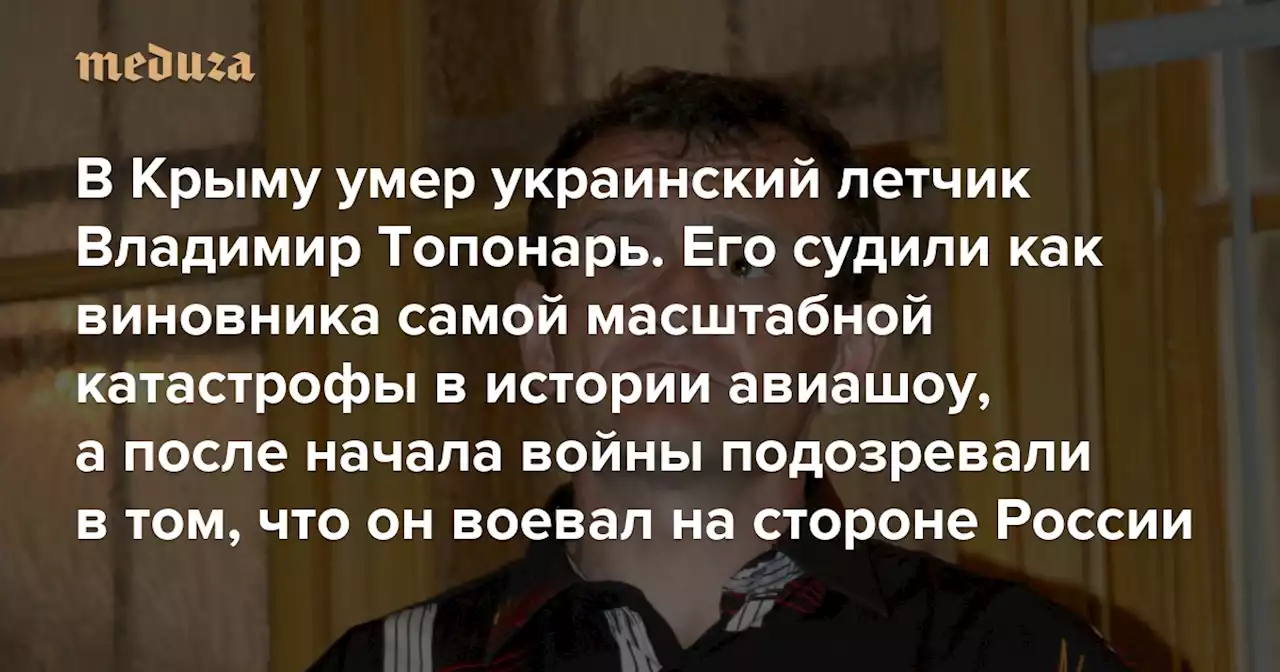 В Крыму умер украинский летчик Владимир Топонарь Его судили как виновника самой масштабной катастрофы в истории авиашоу, а после начала войны подозревали в том, что он воевал на стороне России — Meduza