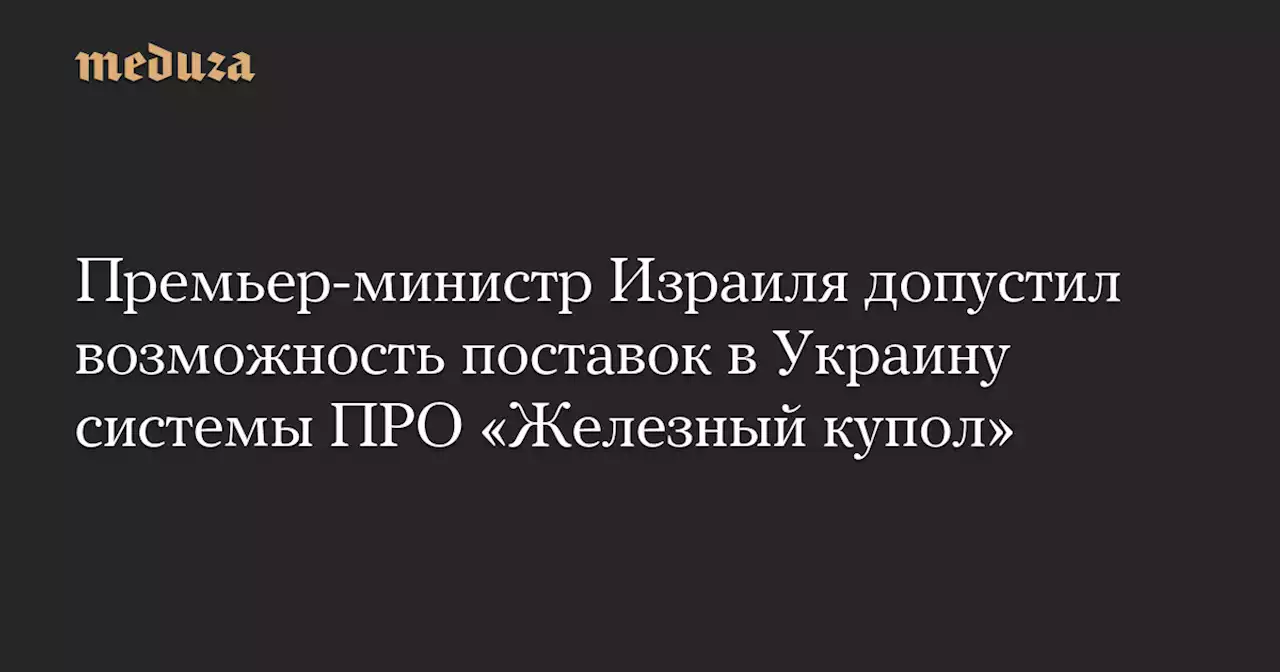 Премьер-министр Израиля допустил возможность поставок в Украину системы ПРО «Железный купол» — Meduza