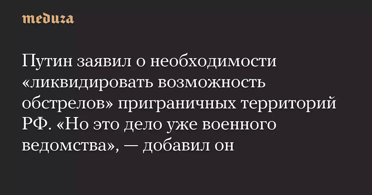 Путин заявил о необходимости «ликвидировать возможность обстрелов» приграничных территорий РФ. «Но это дело уже военного ведомства», — добавил он — Meduza