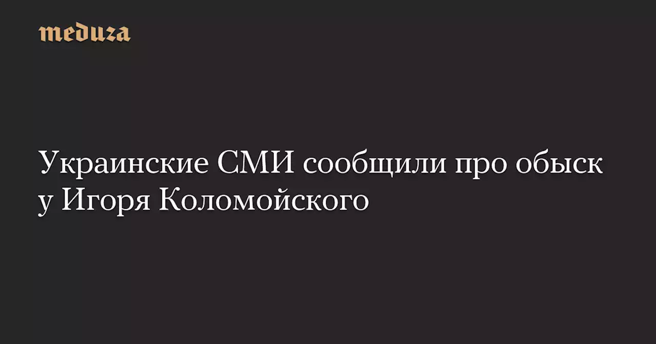 Украинские СМИ сообщили про обыск у Игоря Коломойского — Meduza