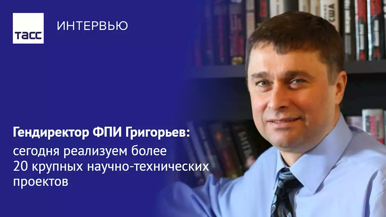 Гендиректор ФПИ Григорьев: сегодня реализуем более 20 крупных научно-технических проектов - Интервью ТАСС