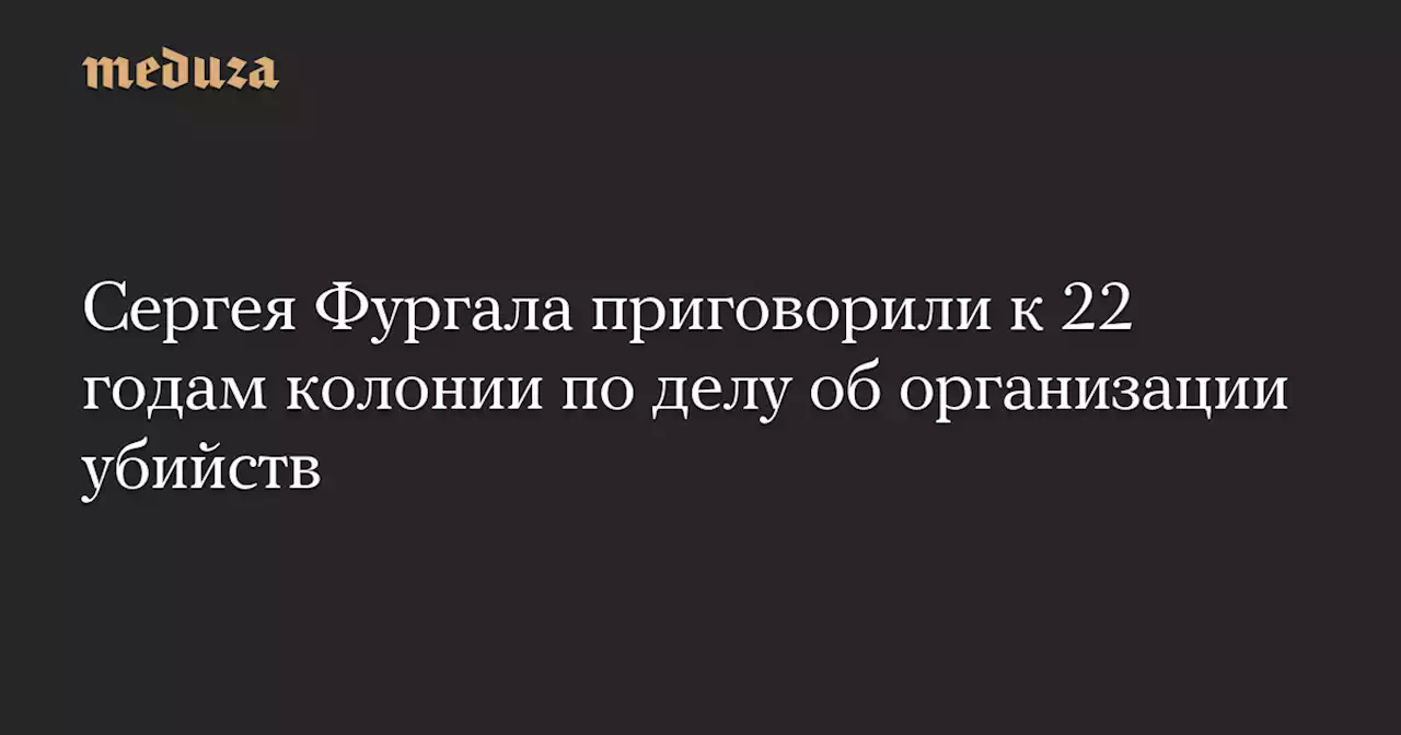 Сергея Фургала приговорили к 22 годам колонии по делу об организации убийств — Meduza