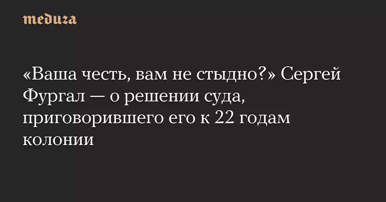 «Ваша честь, вам не стыдно?» Сергей Фургал — о решении суда, приговорившего его к 22 годам колонии — Meduza